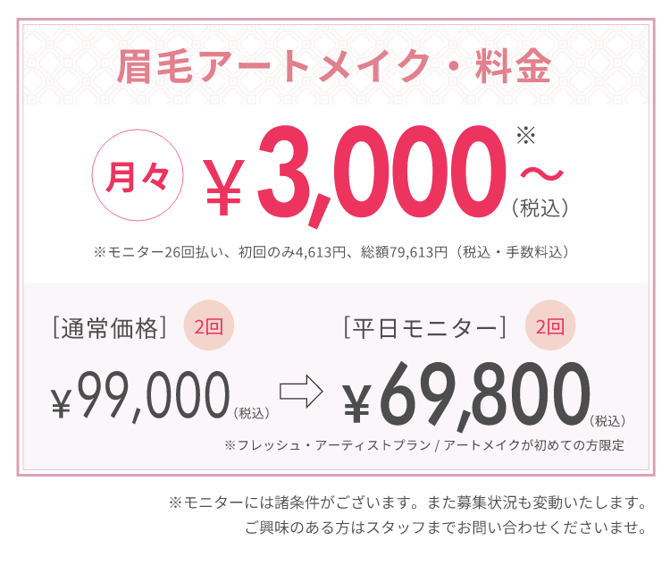 眉毛アートメイク・料金 月々￥3,000（税込）～ ※モニター26回払い、初回のみ4,613円、総額79,613円（税込・手数料込）[通常料金]2回￥99,000（税込）→￥69,800（税込） ※フレッシュ・アーティストプラン/アートメイクが初めての方限定 ※モニターには諸条件がごさいます。また募集状況も変動いたします。ご興味のある方はスタッフまでお問い合わせ下さいませ。