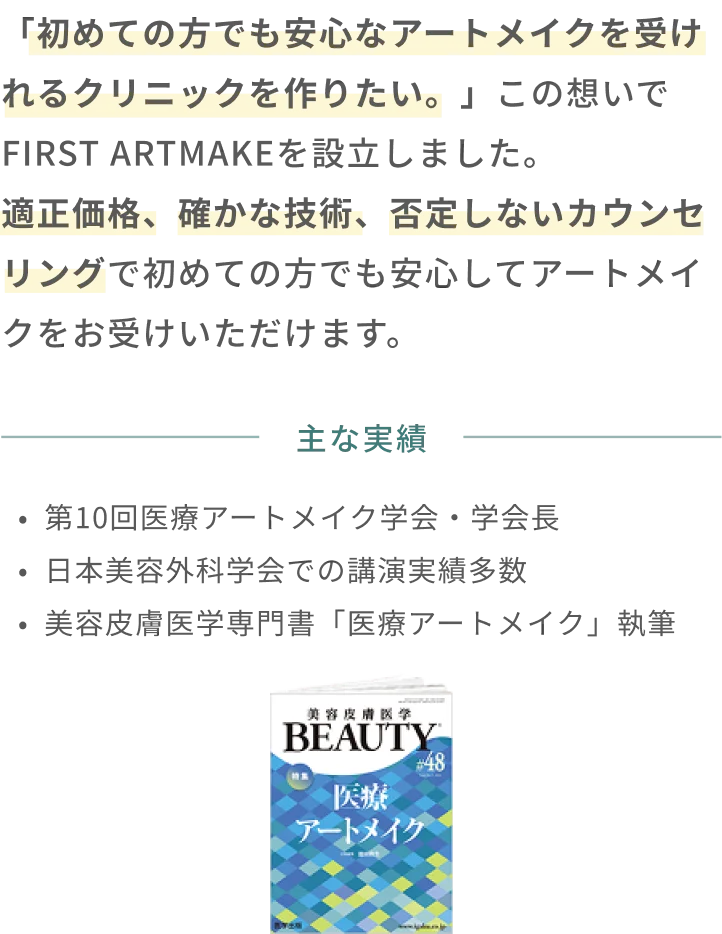 「初めての方でも安心なアートメイクを受けれるクリニックを作りたい。」この想いでFIRST ARTMAKEを設立しました。適正価格、確かな技術、否定しないカウンセリングで初めての方でも安心してアートメイクをお受けいただけます。