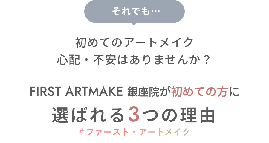 それでも…初めてのアートメイク 心配・不安はありませんか？ FIRST ARTMAKE 銀座院が初めての方に選ばれる3つの理由 ＃ファースト・アートメイク