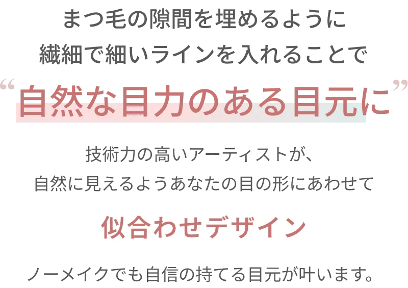 まつ毛の隙間を埋めるように繊細で細いラインを入れることで自然な目力のある目元に 技術力の高いアーティストが、自然に見えるようあなたの目の形にあわせて似合わせデザイン ノーメイクでも自信の持てる目元が叶います。