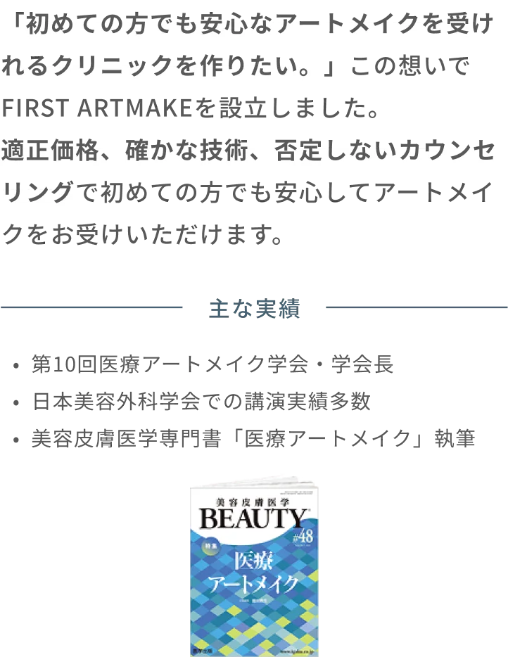 「初めての方でも安心なアートメイクを受けれるクリニックを作りたい。」この想いでFIRST ARTMAKEを設立しました。適正価格、確かな技術、否定しないカウンセリングで初めての方でも安心してアートメイクをお受けいただけます。