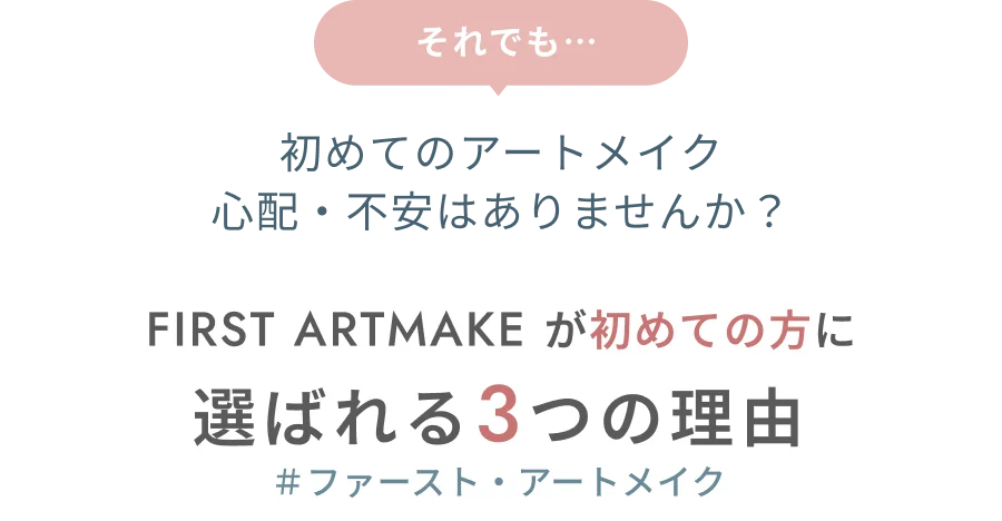 それでも…初めてのアートメイク 心配・不安はありませんか？ FIRST ARTMAKEが初めての方に選ばれる3つの理由 ＃ファースト・アートメイク