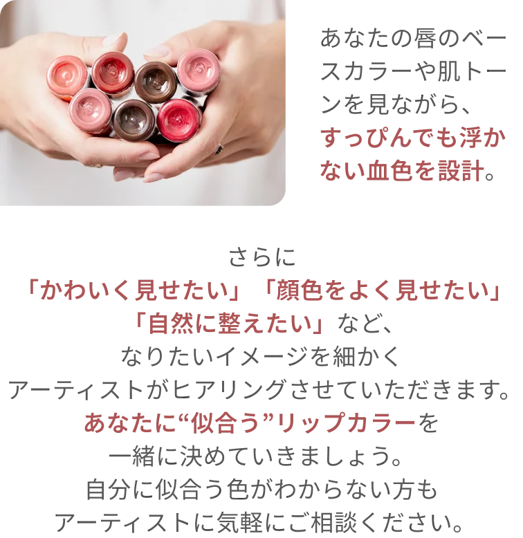 あなたの唇のベースカラーや肌トーンを見ながら、すっぴんでも浮かない血色を設計。さらに「かわいく見せたい」「顔色をよく見せたい」「自然に整えたい」など、なりたいイメージを細かくアーティストがヒアリングさせていただきます。あなたに「似合う」リップカラーを一緒に決めていきましょう。自分に似合う色がわからない方もアーティストに気軽にご相談ください。