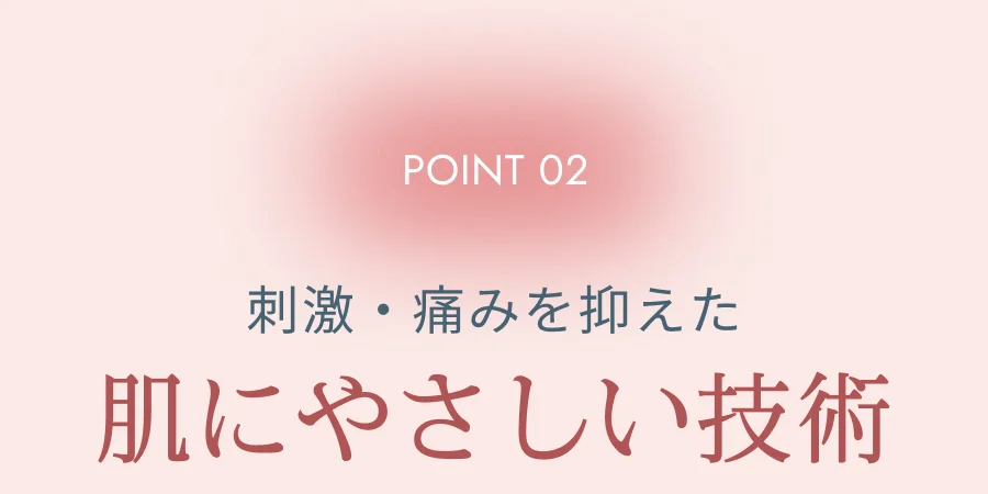 POINT 02 刺激・痛みを抑えた肌にやさしい技術