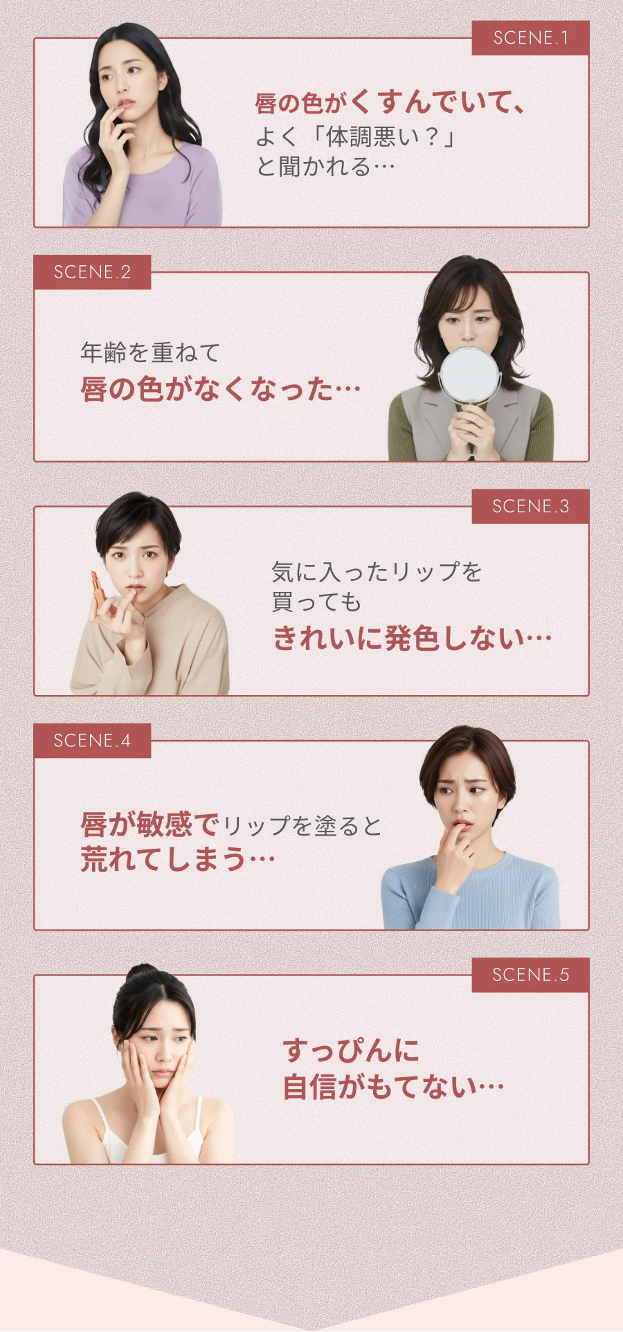 唇の色がくすんでいて、よく「体調悪い？」と聞かれる… 年齢を重ねて唇の色がなくなった 気に入ったリップを買ってもきれいに発色しない… 唇が敏感でリップを塗ると荒れてしまう… すっぴんに自信がもてない…